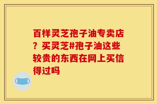 百样灵芝孢子油专卖店?买灵芝#孢子油这些较贵的东西在网上买信得过吗 百样灵芝孢子油专卖店?买灵芝#孢子油这些较贵的东西在网上买信得过吗