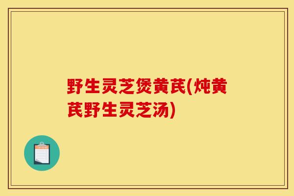 野生灵芝煲黄芪(炖黄芪野生灵芝汤) 野生灵芝煲黄芪(炖黄芪野生灵芝汤)