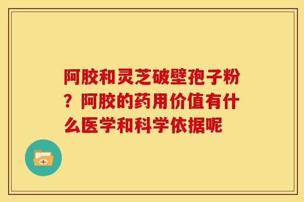 阿胶和灵芝破壁孢子粉?阿胶的药用价值有什么医学和科学依据呢 阿胶和灵芝破壁孢子粉?阿胶的药用价值有什么医学和科学依据呢