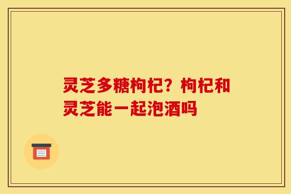 灵芝多糖枸杞?枸杞和灵芝能一起泡酒吗 灵芝多糖枸杞?枸杞和灵芝能一起泡酒吗