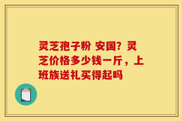 灵芝孢子粉 安国?灵芝价格多少钱一斤,上班族送礼买得起吗 灵芝孢子粉 安国?灵芝价格多少钱一斤,上班族送礼买得起吗