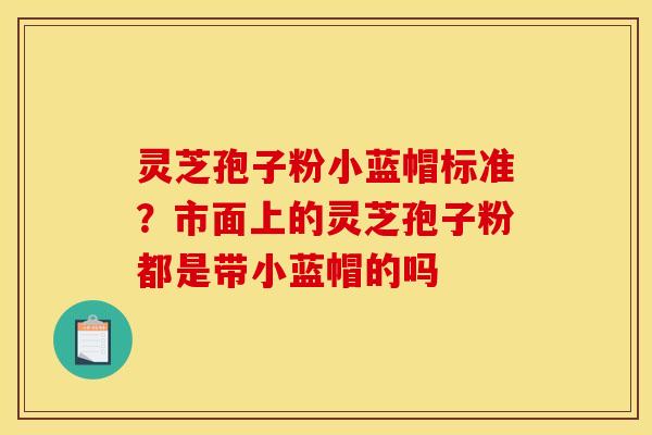 灵芝孢子粉小蓝帽标准?市面上的灵芝孢子粉都是带小蓝帽的吗 灵芝孢子粉小蓝帽标准?市面上的灵芝孢子粉都是带小蓝帽的吗