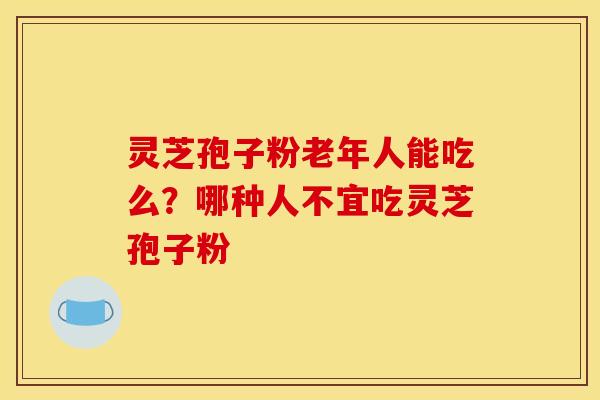 灵芝孢子粉老年人能吃么？哪种人不宜吃灵芝孢子粉