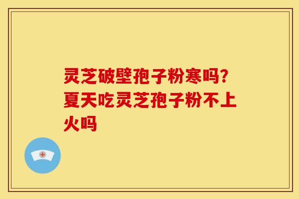 灵芝破壁孢子粉寒吗?夏天吃灵芝孢子粉不上火吗 灵芝破壁孢子粉寒吗?夏天吃灵芝孢子粉不上火吗
