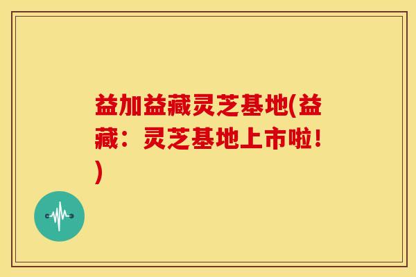 益加益藏灵芝基地(益藏:灵芝基地上市啦!) 益加益藏灵芝基地(益藏:灵芝基地上市啦!)