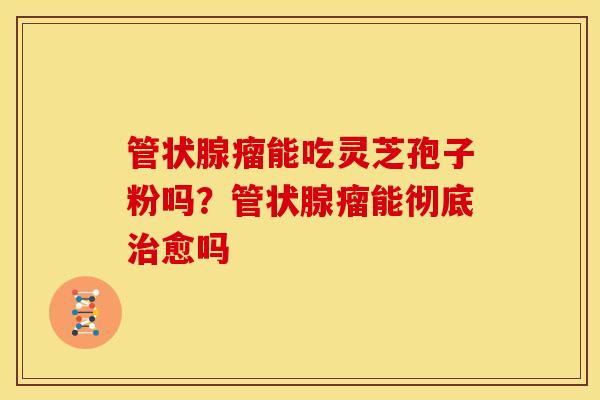 管状腺瘤能吃灵芝孢子粉吗?管状腺瘤能彻底愈吗 管状腺瘤能吃灵芝孢子粉吗?管状腺瘤能彻底愈吗