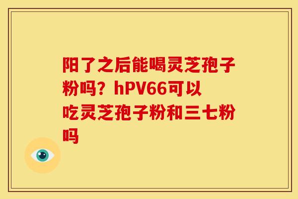 阳了之后能喝灵芝孢子粉吗?hPV66可以吃灵芝孢子粉和三七粉吗 阳了之后能喝灵芝孢子粉吗?hPV66可以吃灵芝孢子粉和三七粉吗