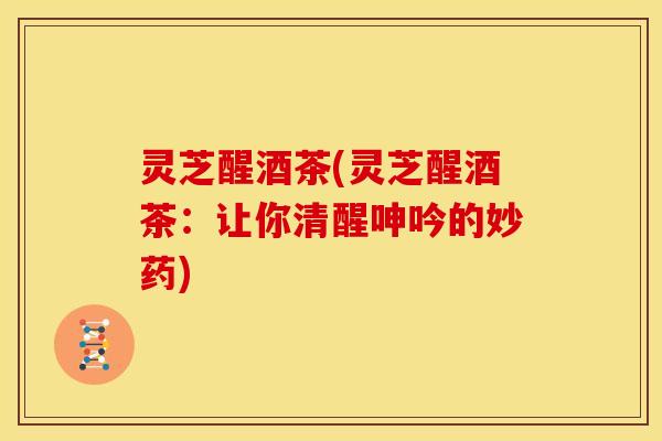 灵芝醒酒茶(灵芝醒酒茶:让你清醒呻吟的妙药) 灵芝醒酒茶(灵芝醒酒茶:让你清醒呻吟的妙药)