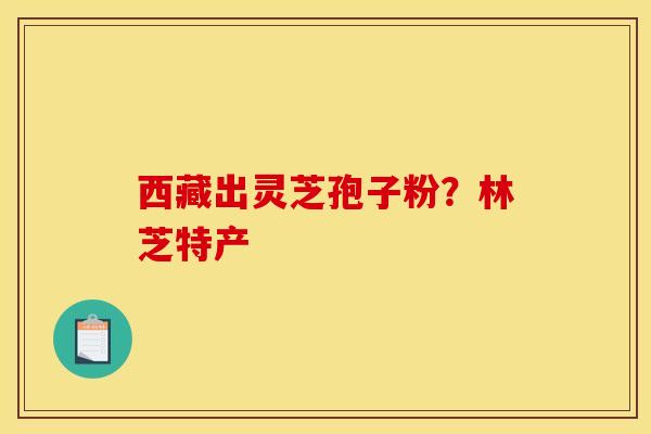 西藏出灵芝孢子粉?林芝特产 西藏出灵芝孢子粉?林芝特产