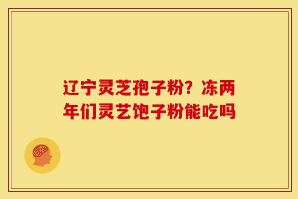 辽宁灵芝孢子粉?冻两年们灵艺饱子粉能吃吗 辽宁灵芝孢子粉?冻两年们灵艺饱子粉能吃吗