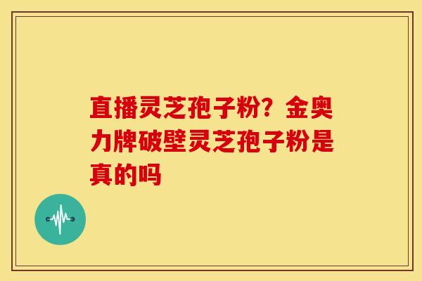 直播灵芝孢子粉?金奥力牌破壁灵芝孢子粉是真的吗 直播灵芝孢子粉?金奥力牌破壁灵芝孢子粉是真的吗