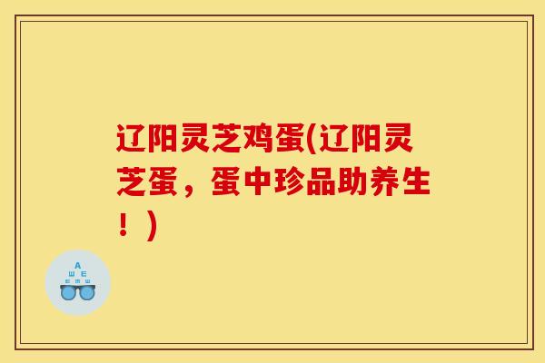 辽阳灵芝鸡蛋(辽阳灵芝蛋,蛋中珍品助养生!) 辽阳灵芝鸡蛋(辽阳灵芝蛋,蛋中珍品助养生!)