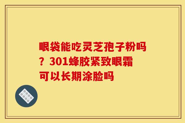 眼袋能吃灵芝孢子粉吗?301蜂胶紧致眼霜可以长期涂脸吗 眼袋能吃灵芝孢子粉吗?301蜂胶紧致眼霜可以长期涂脸吗