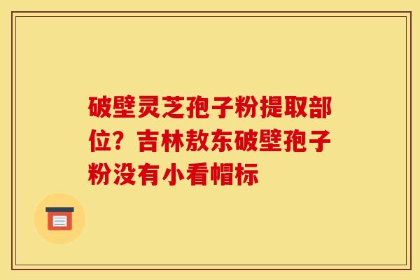 破壁灵芝孢子粉提取部位？吉林敖东破壁孢子粉没有小看帽标