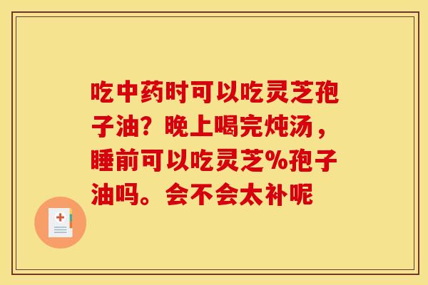 吃时可以吃灵芝孢子油?晚上喝完炖汤,睡前可以吃灵芝%孢子油吗。会不会太补呢 吃时可以吃灵芝孢子油?晚上喝完炖汤,睡前可以吃灵芝%孢子油吗。会不会太补呢