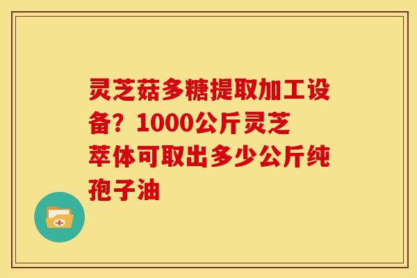 灵芝菇多糖提取加工设备?1000公斤灵芝萃体可取出多少公斤纯孢子油 灵芝菇多糖提取加工设备?1000公斤灵芝萃体可取出多少公斤纯孢子油