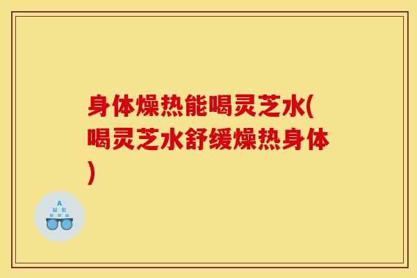 身体燥热能喝灵芝水(喝灵芝水舒缓燥热身体) 身体燥热能喝灵芝水(喝灵芝水舒缓燥热身体)