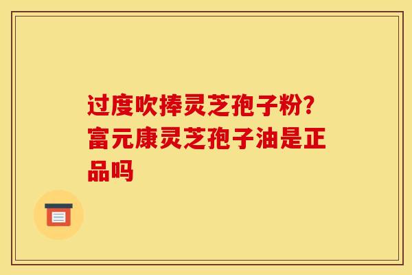 过度吹捧灵芝孢子粉?富元康灵芝孢子油是正品吗 过度吹捧灵芝孢子粉?富元康灵芝孢子油是正品吗