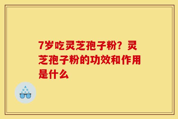 7岁吃灵芝孢子粉？灵芝孢子粉的功效和作用是什么