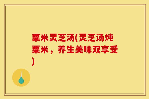 粟米灵芝汤(灵芝汤炖粟米,养生美味双享受) 粟米灵芝汤(灵芝汤炖粟米,养生美味双享受)
