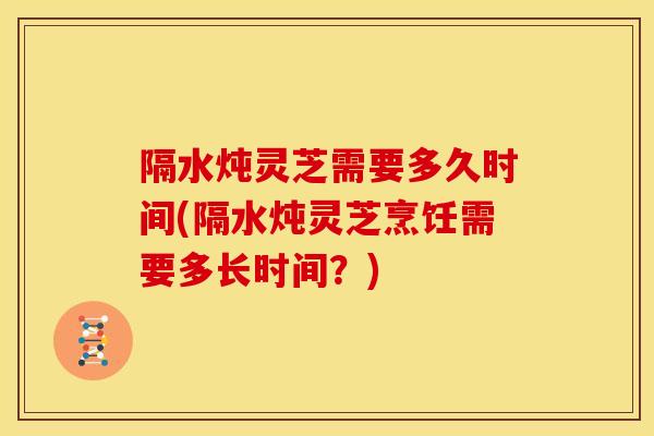 隔水炖灵芝需要多久时间(隔水炖灵芝烹饪需要多长时间？)