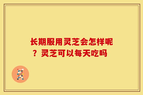 长期服用灵芝会怎样呢 ？灵芝可以每天吃吗