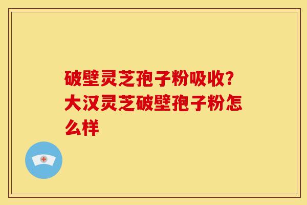 破壁灵芝孢子粉吸收?大汉灵芝破壁孢子粉怎么样 破壁灵芝孢子粉吸收?大汉灵芝破壁孢子粉怎么样