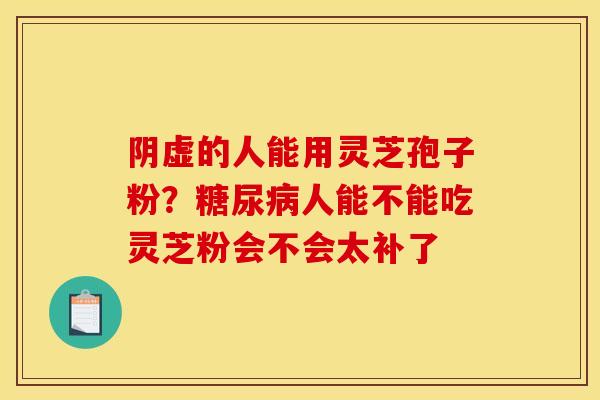 阴虚的人能用灵芝孢子粉?人能不能吃灵芝粉会不会太补了 阴虚的人能用灵芝孢子粉?人能不能吃灵芝粉会不会太补了