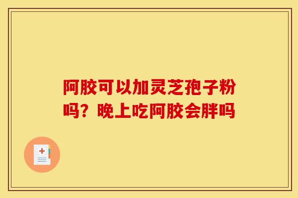 阿胶可以加灵芝孢子粉吗?晚上吃阿胶会胖吗 阿胶可以加灵芝孢子粉吗?晚上吃阿胶会胖吗