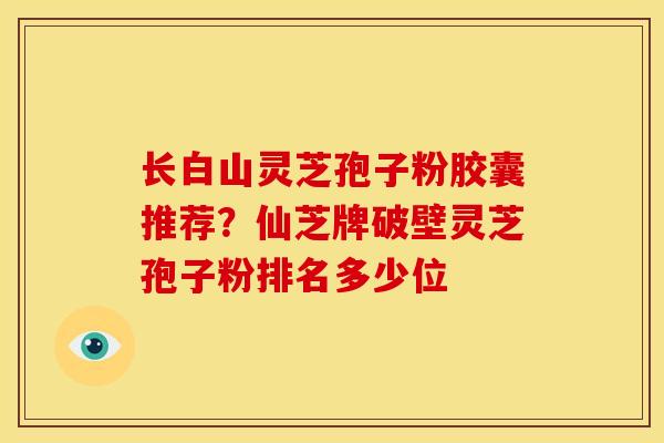 长白山灵芝孢子粉胶囊推荐？仙芝牌破壁灵芝孢子粉排名多少位