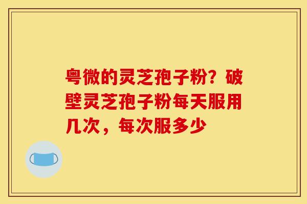 粤微的灵芝孢子粉？破壁灵芝孢子粉每天服用几次，每次服多少
