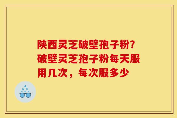 陕西灵芝破壁孢子粉?破壁灵芝孢子粉每天服用几次,每次服多少 陕西灵芝破壁孢子粉?破壁灵芝孢子粉每天服用几次,每次服多少