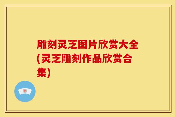 雕刻灵芝图片欣赏大全(灵芝雕刻作品欣赏合集) 雕刻灵芝图片欣赏大全(灵芝雕刻作品欣赏合集)