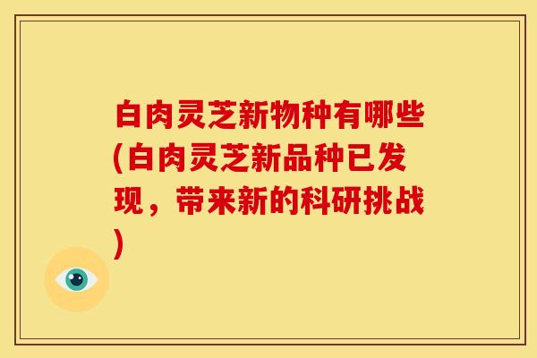 白肉灵芝新物种有哪些(白肉灵芝新品种已发现,带来新的科研挑战) 白肉灵芝新物种有哪些(白肉灵芝新品种已发现,带来新的科研挑战)