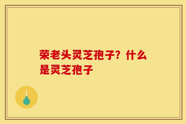 荣老头灵芝孢子？什么是灵芝孢子