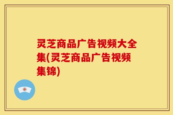 灵芝商品广告视频大全集(灵芝商品广告视频集锦)