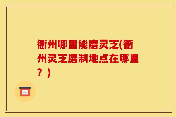 衢州哪里能磨灵芝(衢州灵芝磨制地点在哪里?) 衢州哪里能磨灵芝(衢州灵芝磨制地点在哪里?)