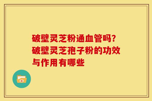 破壁灵芝粉通吗？破壁灵芝孢子粉的功效与作用有哪些