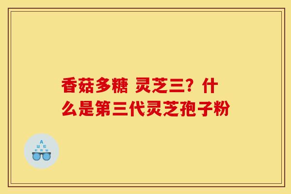 香菇多糖 灵芝三?什么是第三代灵芝孢子粉 香菇多糖 灵芝三?什么是第三代灵芝孢子粉