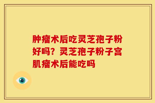 术后吃灵芝孢子粉好吗?灵芝孢子粉子宫术后能吃吗 术后吃灵芝孢子粉好吗?灵芝孢子粉子宫术后能吃吗