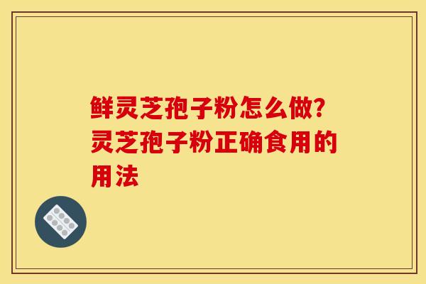 鲜灵芝孢子粉怎么做?灵芝孢子粉正确食用的用法 鲜灵芝孢子粉怎么做?灵芝孢子粉正确食用的用法