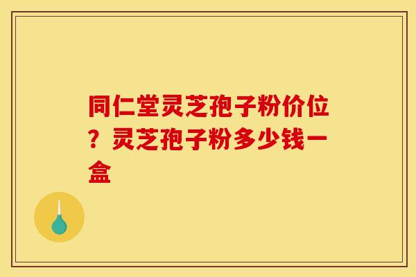 同仁堂灵芝孢子粉价位？灵芝孢子粉多少钱一盒