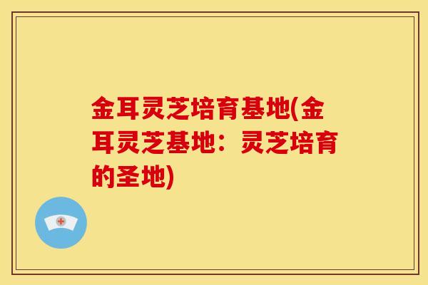金耳灵芝培育基地(金耳灵芝基地:灵芝培育的圣地) 金耳灵芝培育基地(金耳灵芝基地:灵芝培育的圣地)