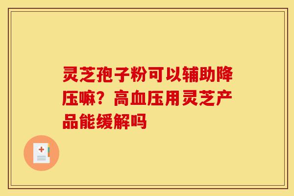 灵芝孢子粉可以辅助嘛?高用灵芝产品能缓解吗 灵芝孢子粉可以辅助嘛?高用灵芝产品能缓解吗