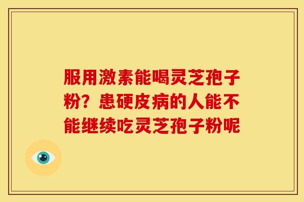 服用激素能喝灵芝孢子粉?患硬皮的人能不能继续吃灵芝孢子粉呢 服用激素能喝灵芝孢子粉?患硬皮的人能不能继续吃灵芝孢子粉呢