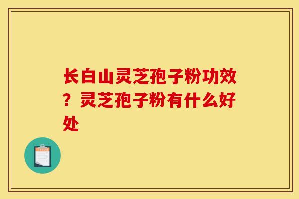 长白山灵芝孢子粉功效?灵芝孢子粉有什么好处 长白山灵芝孢子粉功效?灵芝孢子粉有什么好处