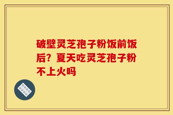 破壁灵芝孢子粉饭前饭后?夏天吃灵芝孢子粉不上火吗 破壁灵芝孢子粉饭前饭后?夏天吃灵芝孢子粉不上火吗