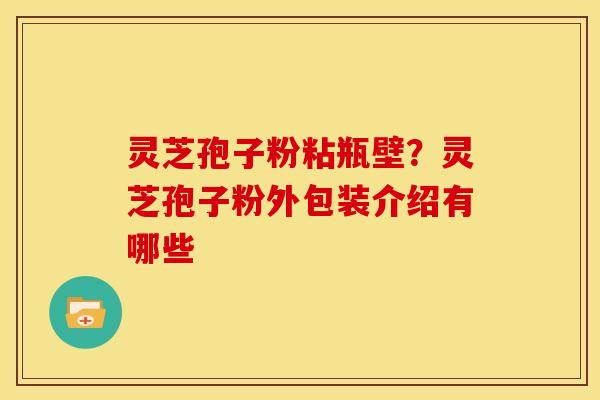 灵芝孢子粉粘瓶壁?灵芝孢子粉外包装介绍有哪些 灵芝孢子粉粘瓶壁?灵芝孢子粉外包装介绍有哪些