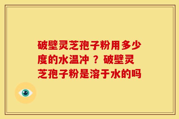 破壁灵芝孢子粉用多少度的水温冲 ?破壁灵芝孢子粉是溶于水的吗 破壁灵芝孢子粉用多少度的水温冲 ?破壁灵芝孢子粉是溶于水的吗