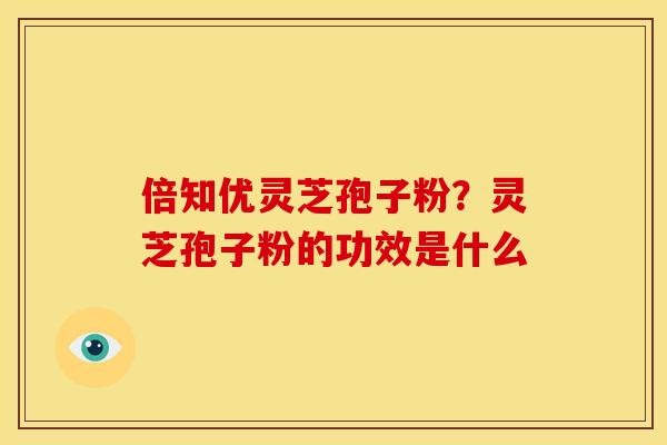 倍知优灵芝孢子粉？灵芝孢子粉的功效是什么